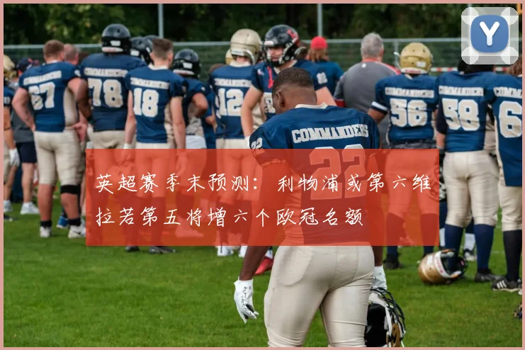 英超赛季末预测：利物浦或第六维拉若第五将增六个欧冠名额