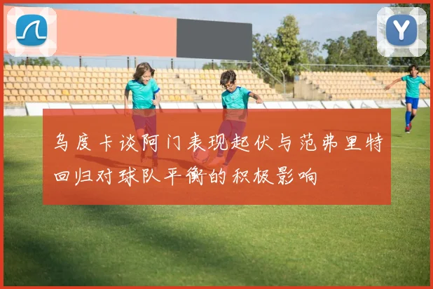 乌度卡谈阿门表现起伏与范弗里特回归对球队平衡的积极影响