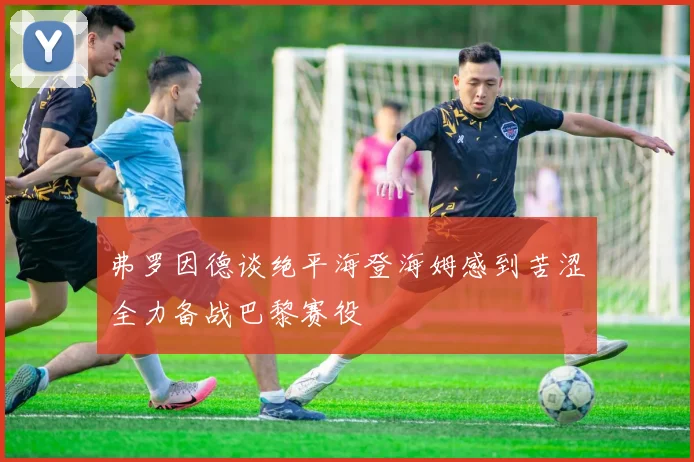 弗罗因德谈绝平海登海姆感到苦涩全力备战巴黎赛役