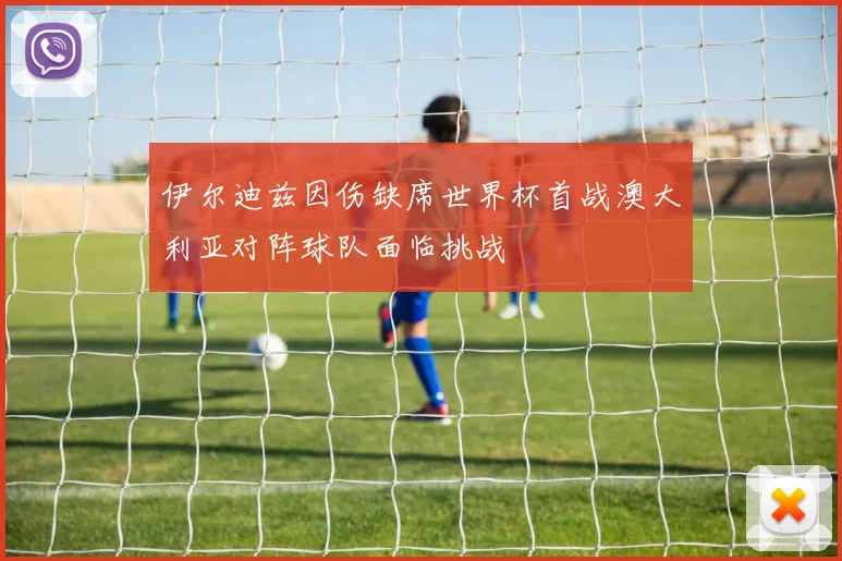伊尔迪兹因伤缺席世界杯首战澳大利亚对阵球队面临挑战