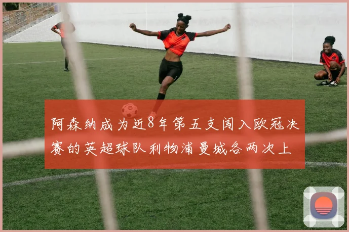 阿森纳成为近8年第五支闯入欧冠决赛的英超球队利物浦曼城各两次上演辉煌