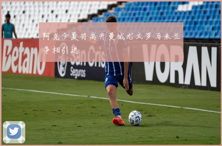 阿克今夏将离开曼城尤文罗马米兰争相引进