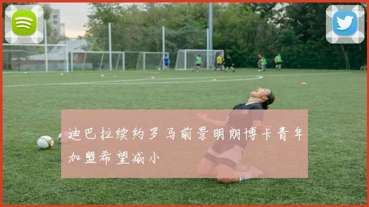 迪巴拉续约罗马前景明朗博卡青年加盟希望减小