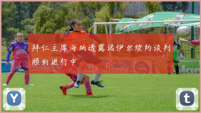 拜仁主席海纳透露诺伊尔续约谈判顺利进行中