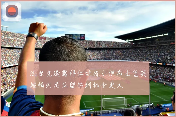 法尔克透露拜仁欲将小伊布出售英超帕利尼亚留热刺机会更大