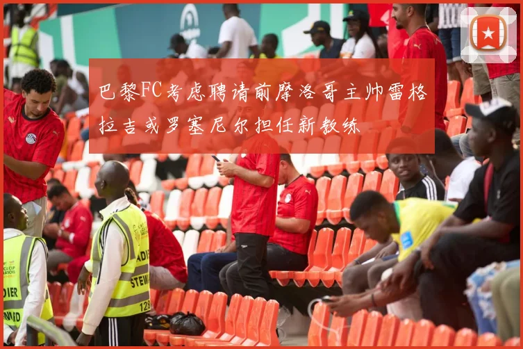 巴黎FC考虑聘请前摩洛哥主帅雷格拉吉或罗塞尼尔担任新教练