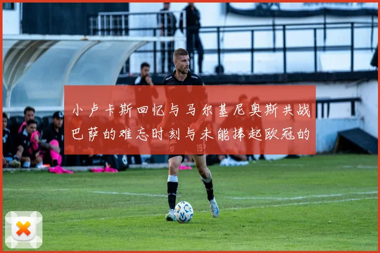 小卢卡斯回忆与马尔基尼奥斯共战巴萨的难忘时刻与未能捧起欧冠的遗憾
