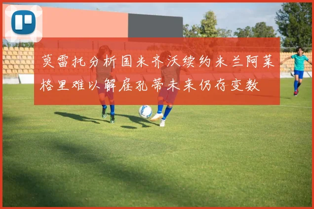 莫雷托分析国米齐沃续约米兰阿莱格里难以解雇孔蒂未来仍存变数