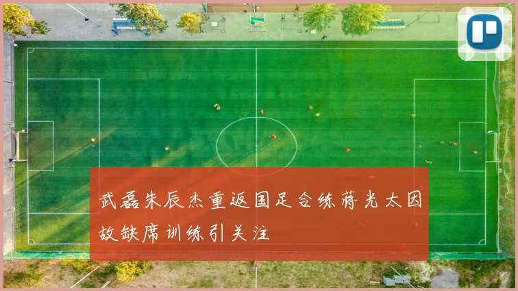 武磊朱辰杰重返国足合练蒋光太因故缺席训练引关注