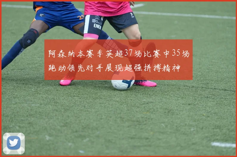 阿森纳本赛季英超37场比赛中35场跑动领先对手展现超强拼搏精神