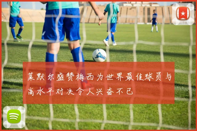 莱默尔盛赞梅西为世界最佳球员与高水平对决令人兴奋不已