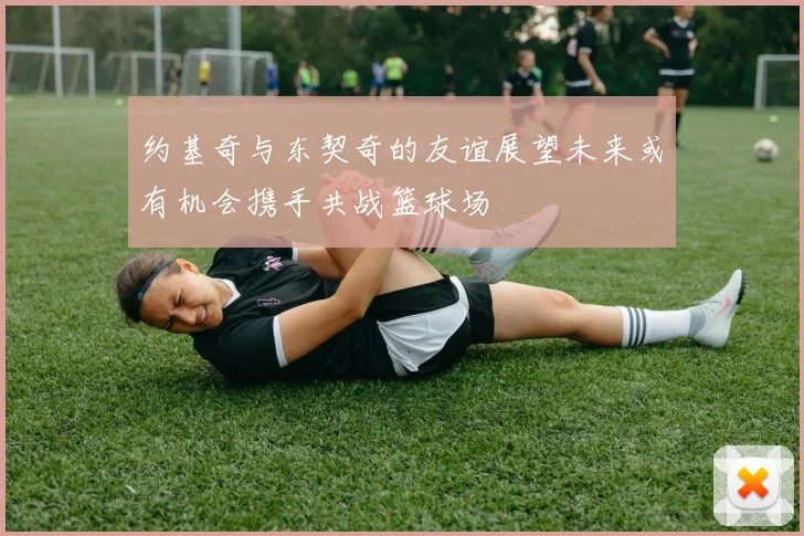 约基奇与东契奇的友谊展望未来或有机会携手共战篮球场
